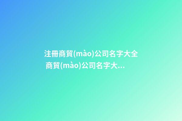 注冊商貿(mào)公司名字大全 商貿(mào)公司名字大全參考-第1張-公司起名-玄機派